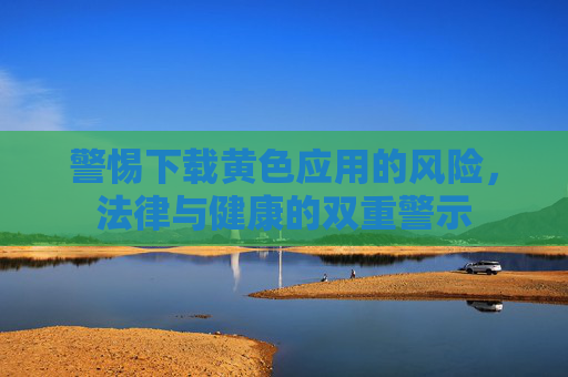 警惕下载黄色应用的风险，法律与健康的双重警示