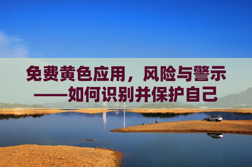 免费黄色应用，风险与警示——如何识别并保护自己