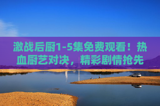 激战后厨1-5集免费观看！热血厨艺对决，精彩剧情抢先看！