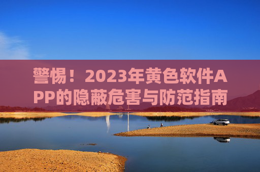 警惕！2023年黄色软件APP的隐蔽危害与防范指南