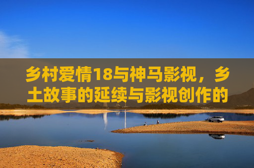 乡村爱情18与神马影视，乡土故事的延续与影视创作的坚守