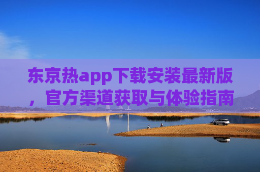 东京热app下载安装最新版，官方渠道获取与体验指南