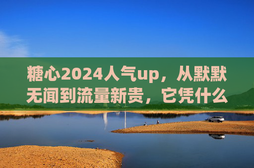 糖心2024人气up，从默默无闻到流量新贵，它凭什么？