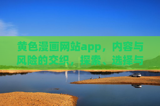 黄色漫画网站app，内容与风险的交织，探索、选择与安全指南