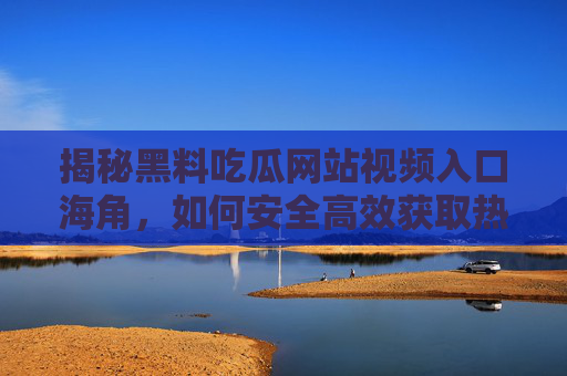 揭秘黑料吃瓜网站视频入口海角，如何安全高效获取热门瓜料？