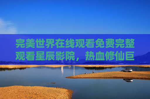 完美世界在线观看免费完整观看星辰影院，热血修仙巨作，一部不容错过的星辰影院免费盛宴