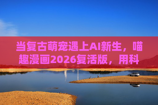 当复古萌宠遇上AI新生，喵趣漫画2026复活版，用科技唤醒童年回忆与未来想象