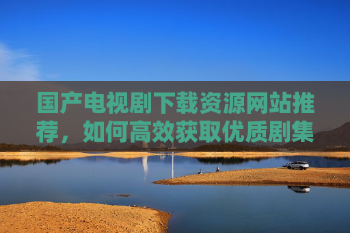 国产电视剧下载资源网站推荐，如何高效获取优质剧集？