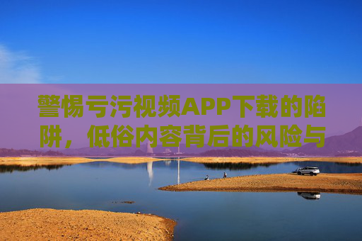 警惕亏污视频APP下载的陷阱，低俗内容背后的风险与警示