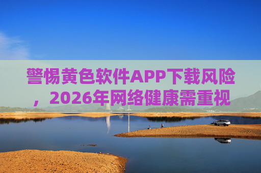 警惕黄色软件APP下载风险，2026年网络健康需重视