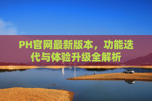 PH官网最新版本，功能迭代与体验升级全解析