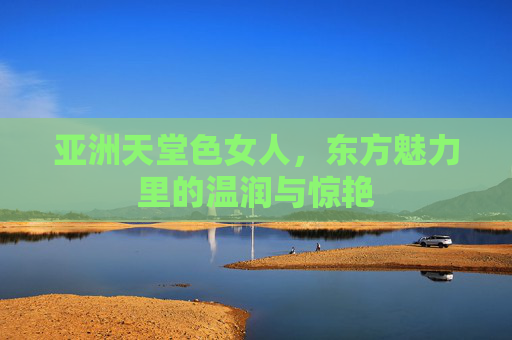 亚洲天堂色女人，东方魅力里的温润与惊艳