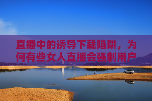 直播中的诱导下载陷阱，为何有些女人直播会强制用户下载软件？