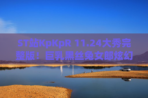 ST站KpKpR 11.24大秀完整版！巨乳黑丝兔女郎炫幻龙水晶棒 多道具连喷震撼全场 黑料71揭秘幕后细节