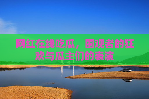 网红在线吃瓜，围观者的狂欢与瓜主们的表演