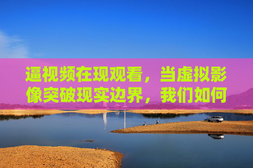逼视频在现观看，当虚拟影像突破现实边界，我们如何重塑感官体验？