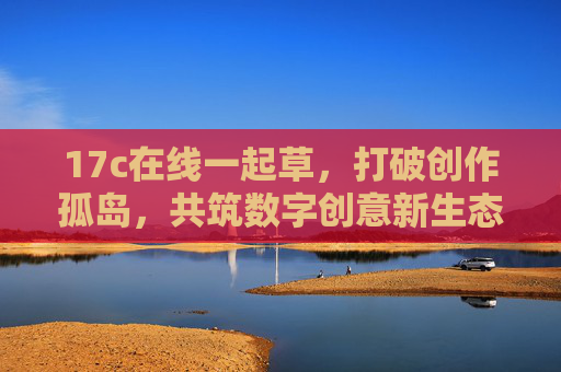 17c在线一起草，打破创作孤岛，共筑数字创意新生态