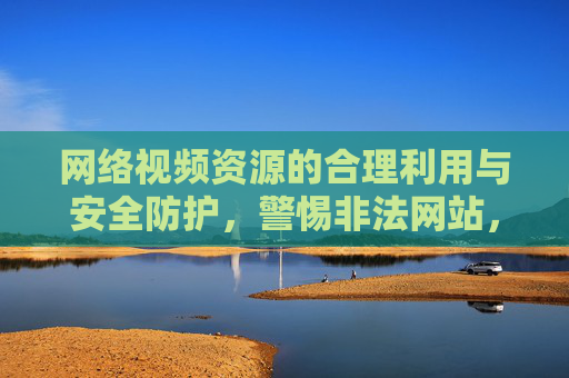 网络视频资源的合理利用与安全防护，警惕非法网站，守护个人隐私