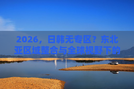 2026，日韩无专区？东北亚区域整合与全球视野下的新篇章