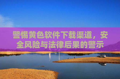 警惕黄色软件下载渠道，安全风险与法律后果的警示