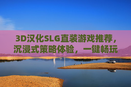 3D汉化SLG直装游戏推荐，沉浸式策略体验，一键畅玩经典与新作