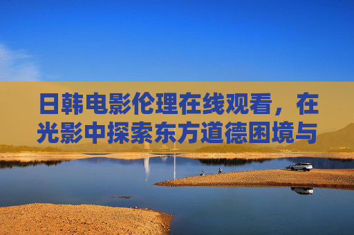 日韩电影伦理在线观看，在光影中探索东方道德困境与情感共鸣