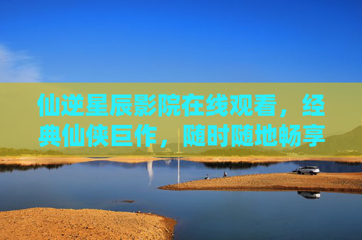 仙逆星辰影院在线观看，经典仙侠巨作，随时随地畅享修仙传奇