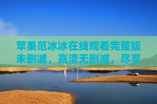 苹果范冰冰在线观看完整版未删减，高清无删减，尽享顶级视听盛宴