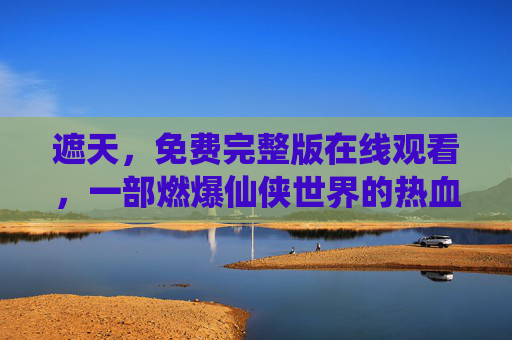 遮天，免费完整版在线观看，一部燃爆仙侠世界的热血史诗