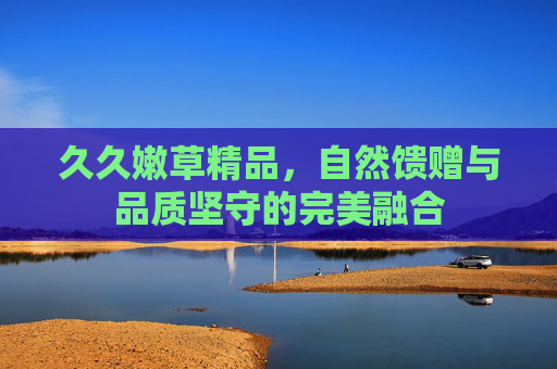 久久嫩草精品，自然馈赠与品质坚守的完美融合