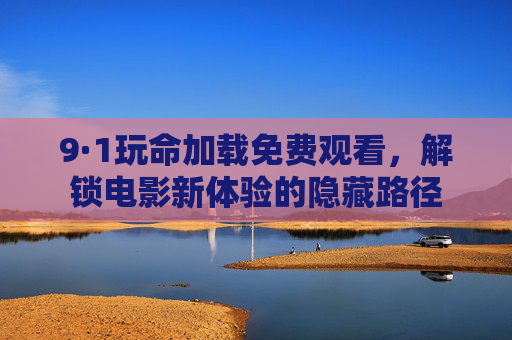 9·1玩命加载免费观看，解锁电影新体验的隐藏路径