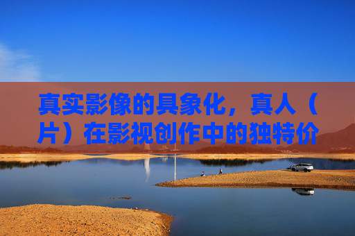 真实影像的具象化，真人（片）在影视创作中的独特价值与时代意义