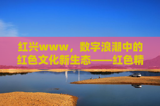红兴www，数字浪潮中的红色文化新生态——红色精神在互联网时代的焕新与共鸣