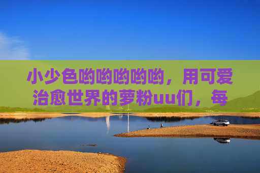 小少色哟哟哟哟哟，用可爱治愈世界的萝粉uu们，每一声uu都是心动的共鸣
