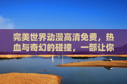 完美世界动漫高清免费，热血与奇幻的碰撞，一部让你沉浸其中的佳作