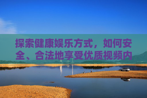探索健康娱乐方式，如何安全、合法地享受优质视频内容