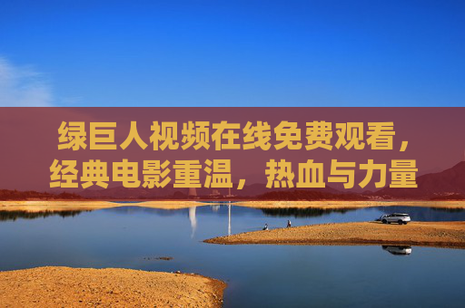 绿巨人视频在线免费观看，经典电影重温，热血与力量共赴的视听盛宴