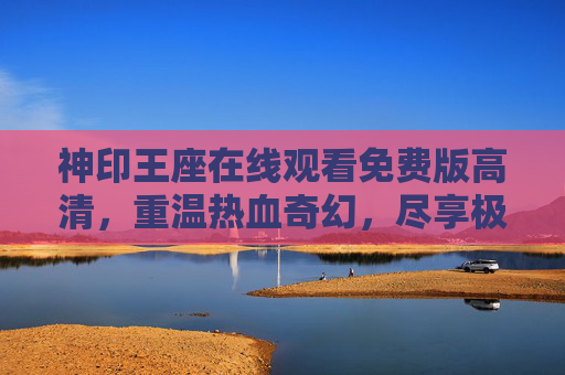 神印王座在线观看免费版高清，重温热血奇幻，尽享极致视听盛宴