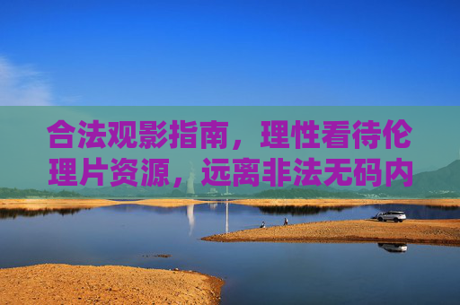 合法观影指南，理性看待伦理片资源，远离非法无码内容