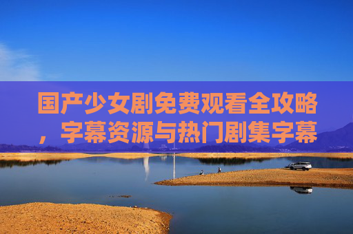 国产少女剧免费观看全攻略，字幕资源与热门剧集字幕大全解析