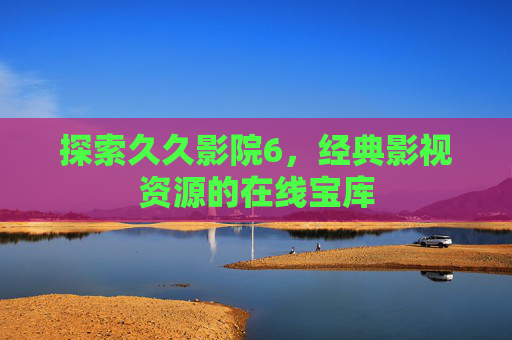 探索久久影院6，经典影视资源的在线宝库