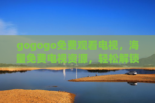 gogogo免费观看电视，海量免费电视资源，轻松解锁家庭影院新体验