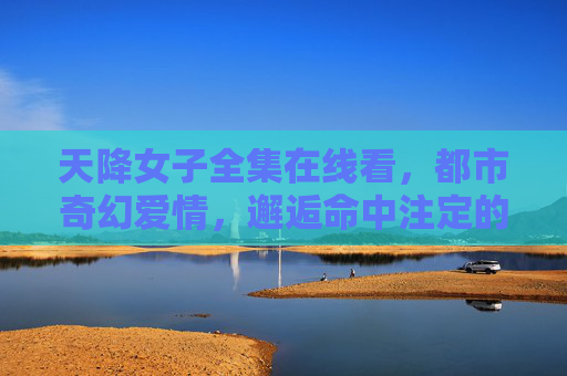 天降女子全集在线看，都市奇幻爱情，邂逅命中注定的奇遇