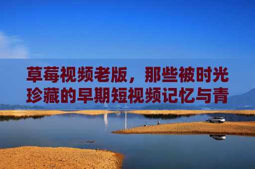 草莓视频老版，那些被时光珍藏的早期短视频记忆与青春印记