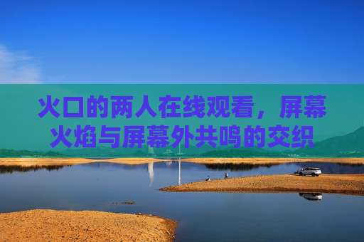 火口的两人在线观看，屏幕火焰与屏幕外共鸣的交织