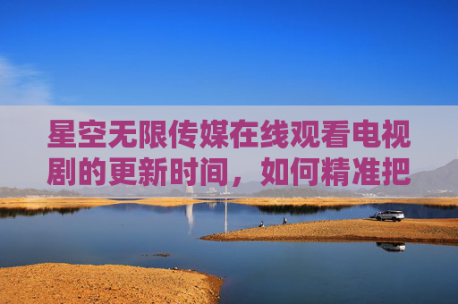 星空无限传媒在线观看电视剧的更新时间，如何精准把握追剧节奏，不错过每一集？