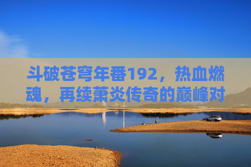 斗破苍穹年番192，热血燃魂，再续萧炎传奇的巅峰对决与热血篇章