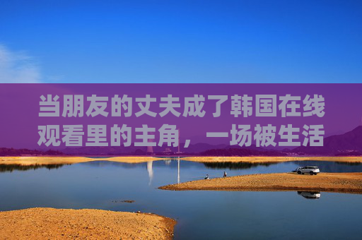 当朋友的丈夫成了韩国在线观看里的主角，一场被生活与电影交织的意外相遇