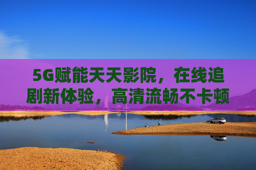 5G赋能天天影院，在线追剧新体验，高清流畅不卡顿，告别等待与卡顿的烦恼