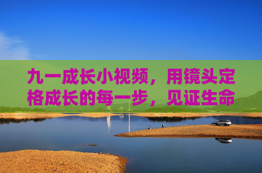 九一成长小视频，用镜头定格成长的每一步，见证生命的美好蜕变